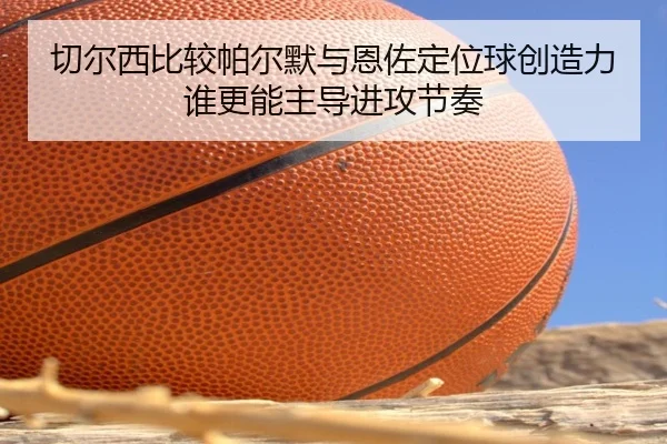 切尔西比较帕尔默与恩佐定位球创造力谁更能主导进攻节奏（kaiyun）