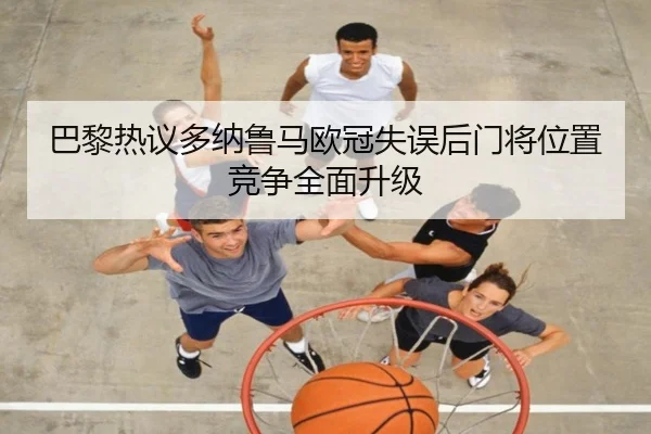 巴黎热议多纳鲁马欧冠失误后门将位置竞争全面升级（kaiyun）