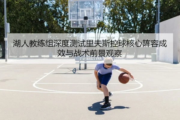 湖人教练组深度测试里夫斯控球核心阵容成效与战术前景观察（kaiyun）
