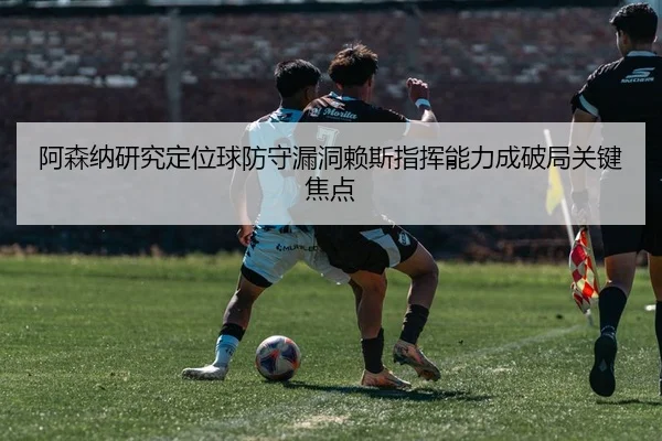 阿森纳研究定位球防守漏洞赖斯指挥能力成破局关键焦点（kaiyun）